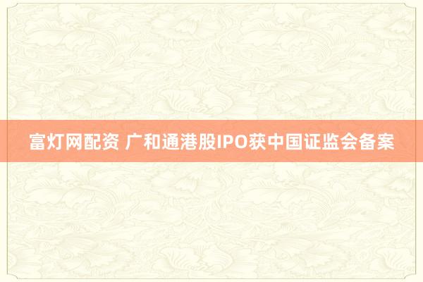 富灯网配资 广和通港股IPO获中国证监会备案