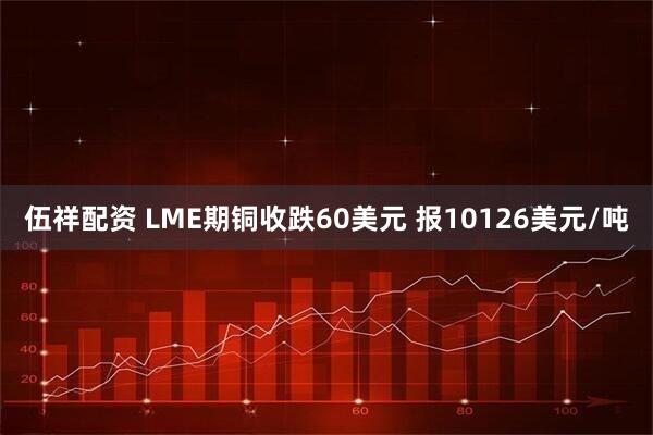 伍祥配资 LME期铜收跌60美元 报10126美元/吨