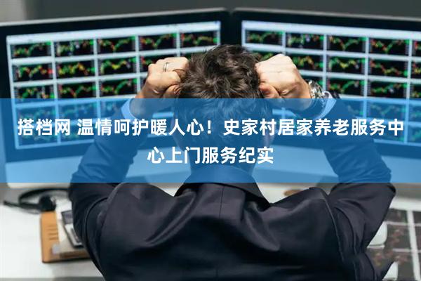 搭档网 温情呵护暖人心！史家村居家养老服务中心上门服务纪实