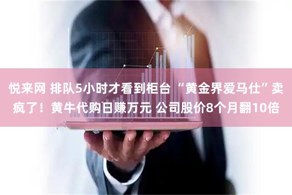 悦来网 排队5小时才看到柜台 “黄金界爱马仕”卖疯了！黄牛代购日赚万元 公司股价8个月翻10倍