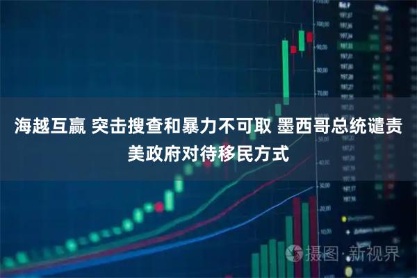 海越互赢 突击搜查和暴力不可取 墨西哥总统谴责美政府对待移民方式