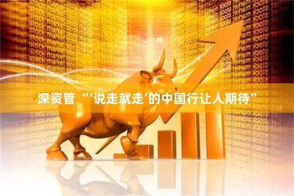 深资管 “‘说走就走’的中国行让人期待”