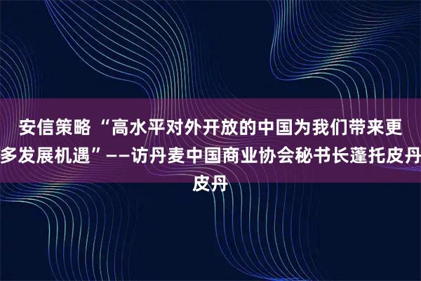 安信策略 “高水平对外开放的中国为我们带来更多发展机遇”——访丹麦中国商业协会秘书长蓬托皮丹