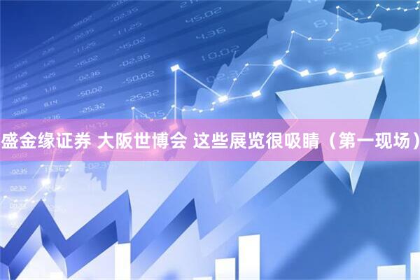 盛金缘证券 大阪世博会 这些展览很吸睛（第一现场）