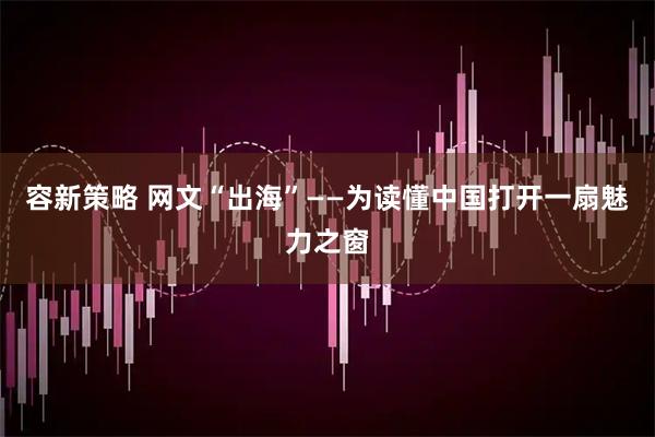 容新策略 网文“出海”——为读懂中国打开一扇魅力之窗