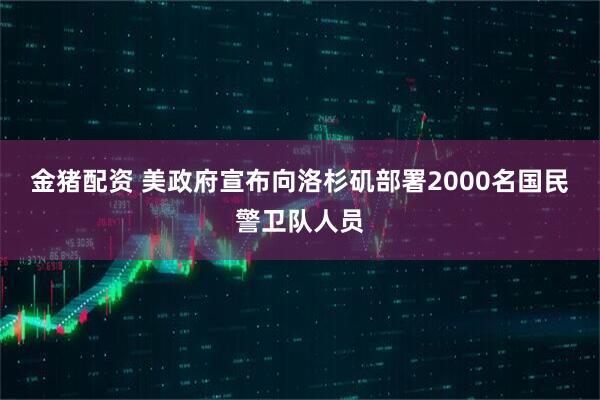金猪配资 美政府宣布向洛杉矶部署2000名国民警卫队人员