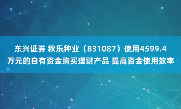 东兴证券 秋乐种业（831087）使用4599.4万元的自有资金购买理财产品 提高资金使用效率