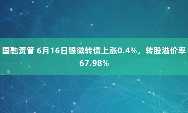 国融资管 6月16日银微转债上涨0.4%，转股溢价率67.98%