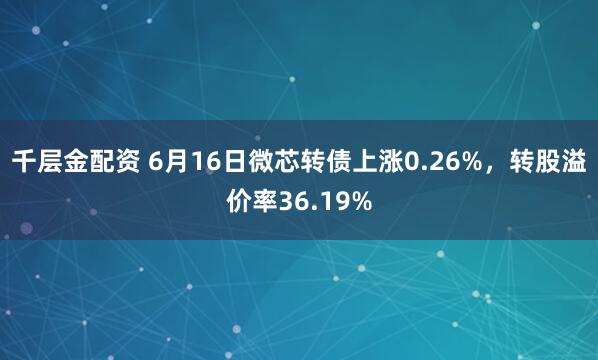 千层金配资 6月16日微芯转债上涨0.26%，转股溢价率36.19%