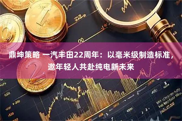 鼎坤策略 一汽丰田22周年：以毫米级制造标准，邀年轻人共赴纯电新未来