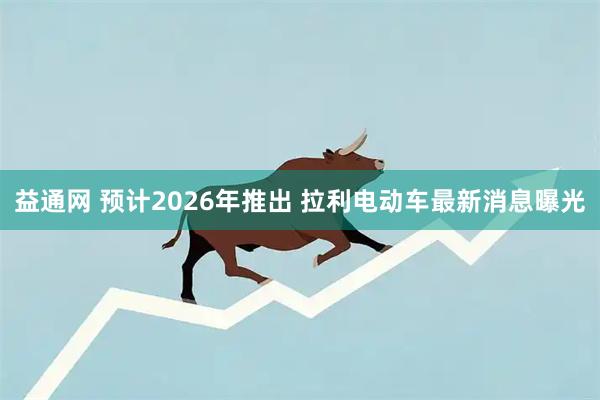 益通网 预计2026年推出 拉利电动车最新消息曝光