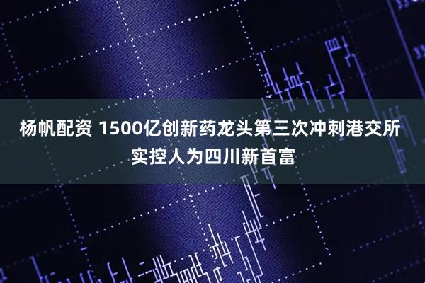 杨帆配资 1500亿创新药龙头第三次冲刺港交所 实控人为四川新首富