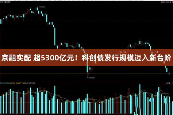 京融实配 超5300亿元！科创债发行规模迈入新台阶