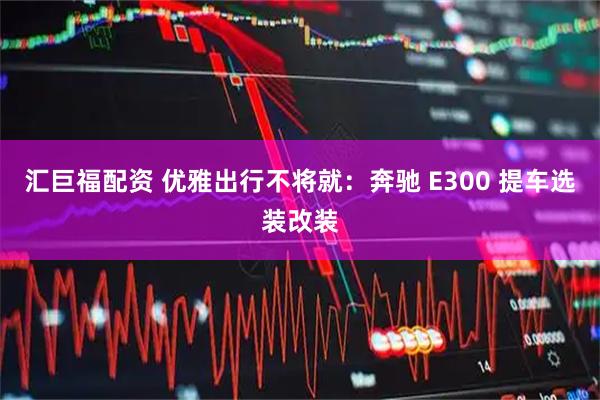 汇巨福配资 优雅出行不将就：奔驰 E300 提车选装改装