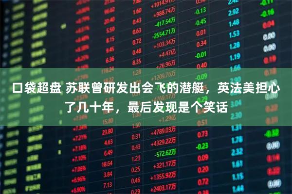 口袋超盘 苏联曾研发出会飞的潜艇，英法美担心了几十年，最后发现是个笑话