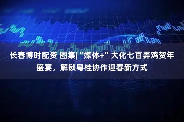长春博时配资 图集|“媒体+”大化七百弄鸡贺年盛宴，解锁粤桂协作迎春新方式