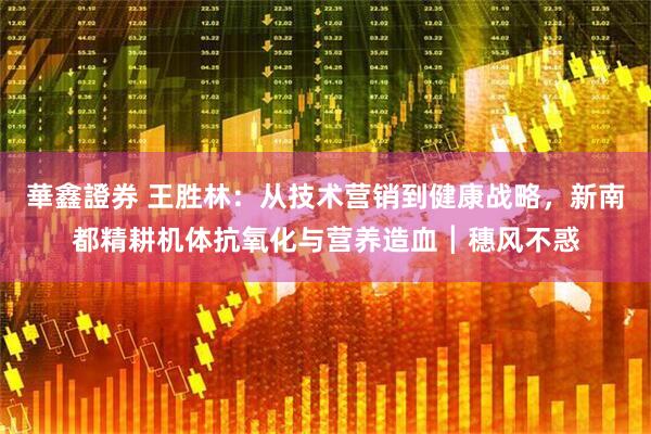 華鑫證券 王胜林：从技术营销到健康战略，新南都精耕机体抗氧化与营养造血┃穗风不惑