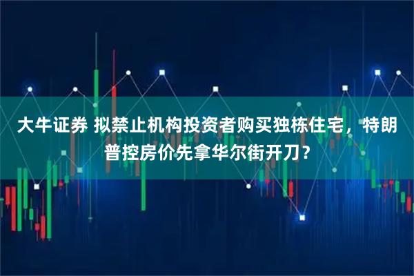 大牛证券 拟禁止机构投资者购买独栋住宅，特朗普控房价先拿华尔街开刀？