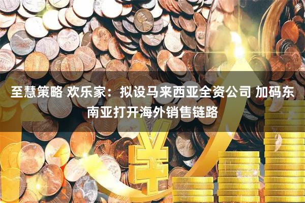 至慧策略 欢乐家：拟设马来西亚全资公司 加码东南亚打开海外销售链路