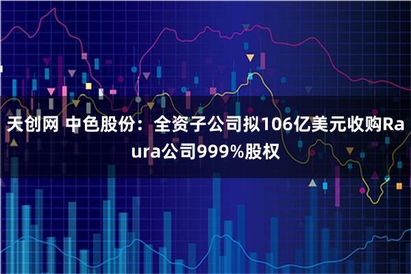 天创网 中色股份：全资子公司拟106亿美元收购Raura公司999%股权