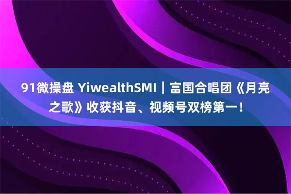 91微操盘 YiwealthSMI｜富国合唱团《月亮之歌》收获抖音、视频号双榜第一！