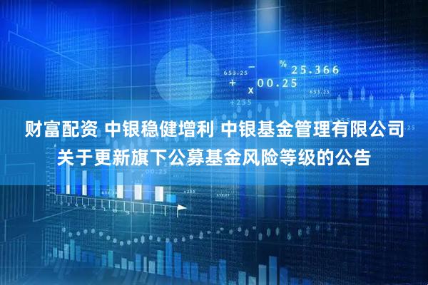 财富配资 中银稳健增利 中银基金管理有限公司关于更新旗下公募基金风险等级的公告