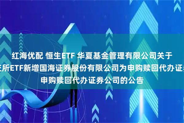 红海优配 恒生ETF 华夏基金管理有限公司关于旗下部分深交所ETF新增国海证券股份有限公司为申购赎回代办证券公司的公告