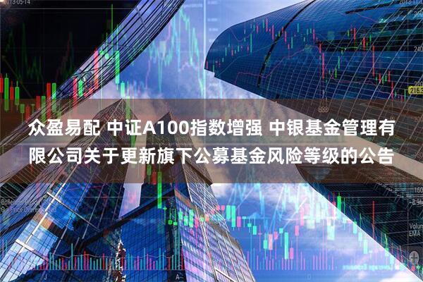 众盈易配 中证A100指数增强 中银基金管理有限公司关于更新旗下公募基金风险等级的公告