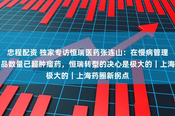 忠程配资 独家专访恒瑞医药张连山：在慢病管理上的在研产品数量已超肿瘤药，恒瑞转型的决心是极大的｜上海药圈新拐点