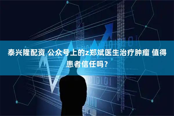 泰兴隆配资 公众号上的z郑斌医生治疗肿瘤 值得患者信任吗？