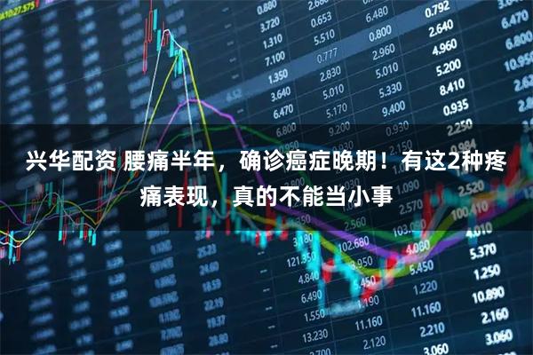 兴华配资 腰痛半年，确诊癌症晚期！有这2种疼痛表现，真的不能当小事