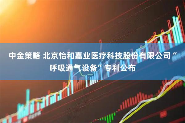 中金策略 北京怡和嘉业医疗科技股份有限公司“呼吸通气设备”专利公布